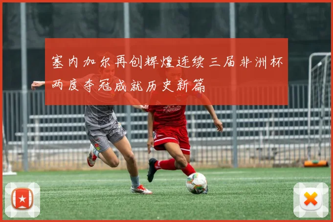 塞内加尔再创辉煌连续三届非洲杯两度夺冠成就历史新篇