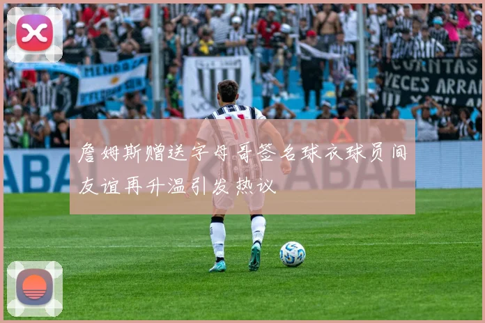 詹姆斯赠送字母哥签名球衣球员间友谊再升温引发热议
