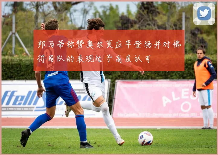 邦马蒂称赞奥尔莫应早登场并对佛得角队的表现给予高度认可