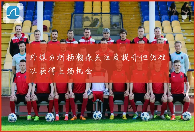 外媒分析杨瀚森关注度提升但仍难以获得上场机会
