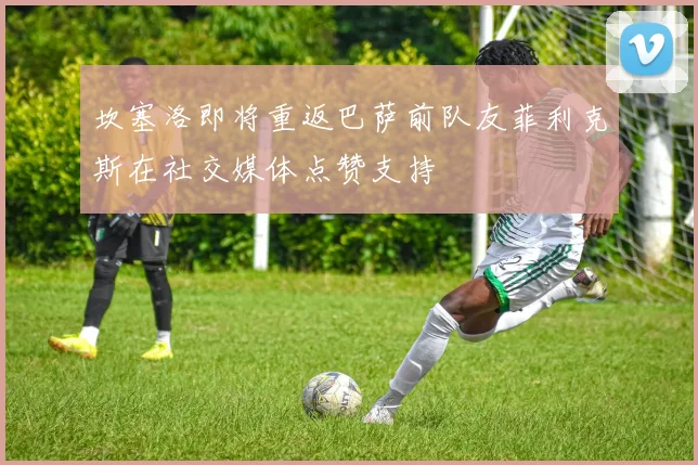 坎塞洛即将重返巴萨前队友菲利克斯在社交媒体点赞支持