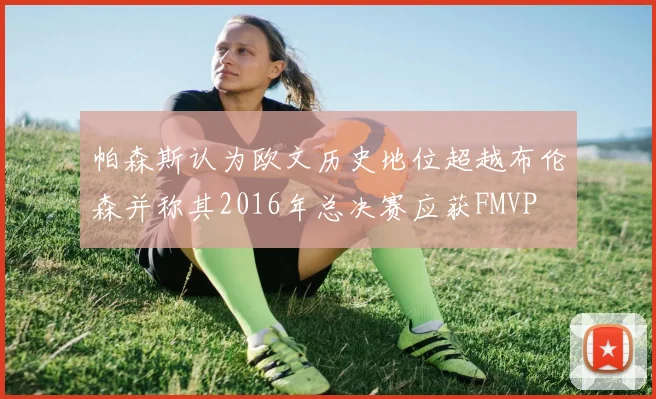 帕森斯认为欧文历史地位超越布伦森并称其2016年总决赛应获FMVP