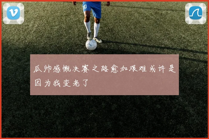 瓜帅感慨决赛之路愈加艰难或许是因为我变老了