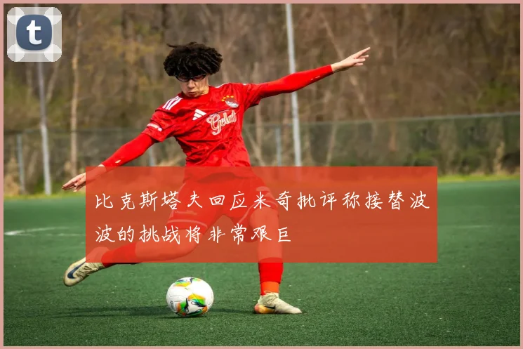 比克斯塔夫回应米奇批评称接替波波的挑战将非常艰巨