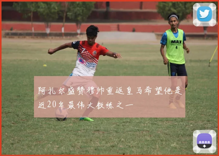 阿扎尔盛赞穆帅重返皇马希望他是近20年最伟大教练之一