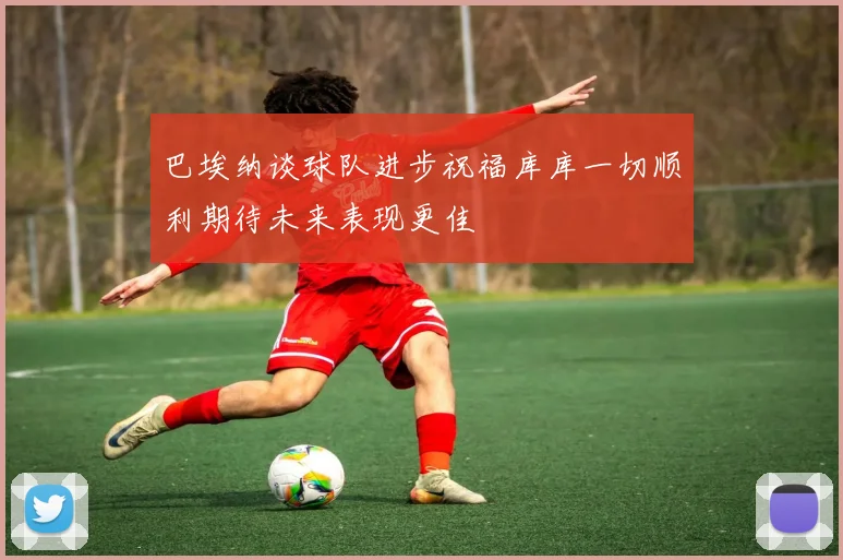 巴埃纳谈球队进步祝福库库一切顺利期待未来表现更佳
