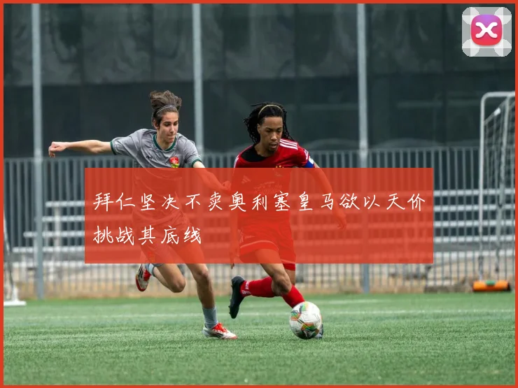 拜仁坚决不卖奥利塞皇马欲以天价挑战其底线