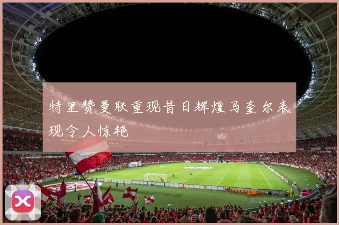 特里赞曼联重现昔日辉煌马奎尔表现令人惊艳