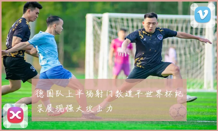 德国队上半场射门数追平世界杯纪录展现强大攻击力