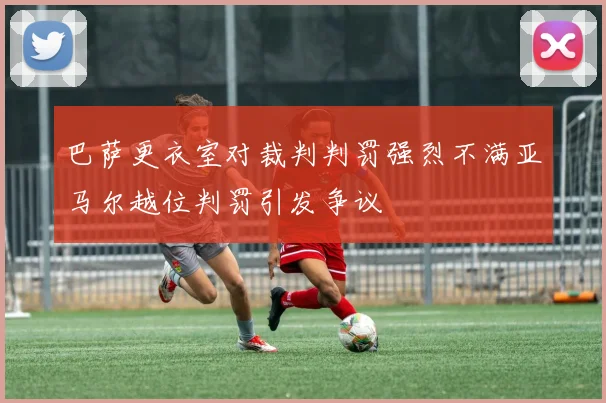 巴萨更衣室对裁判判罚强烈不满亚马尔越位判罚引发争议