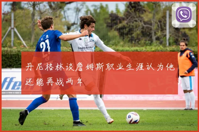 丹尼格林谈詹姆斯职业生涯认为他还能再战两年