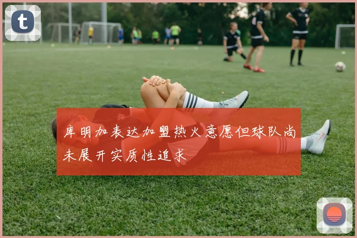 库明加表达加盟热火意愿但球队尚未展开实质性追求