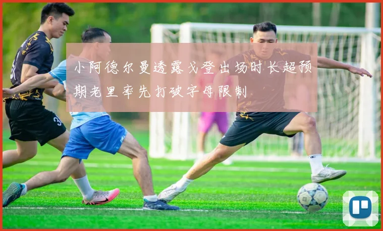 小阿德尔曼透露戈登出场时长超预期老里率先打破字母限制